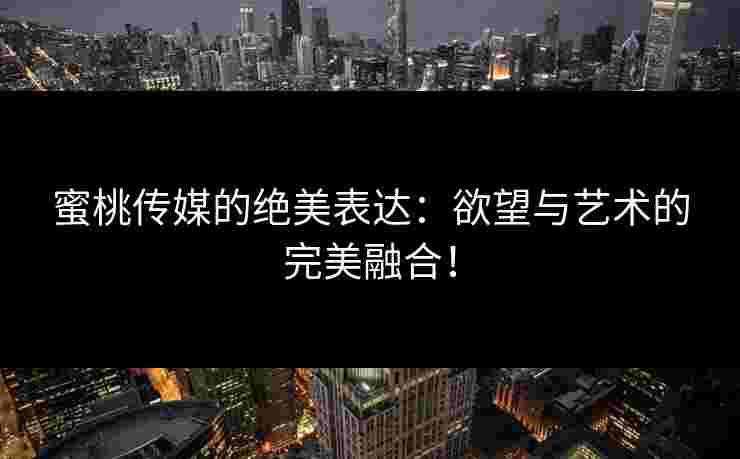 蜜桃传媒的绝美表达：欲望与艺术的完美融合！