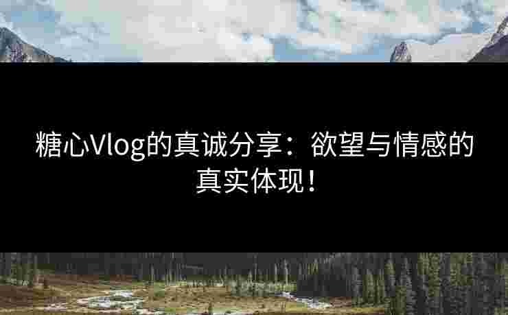 糖心Vlog的真诚分享：欲望与情感的真实体现！