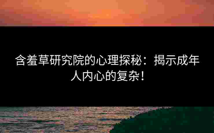 含羞草研究院的心理探秘：揭示成年人内心的复杂！