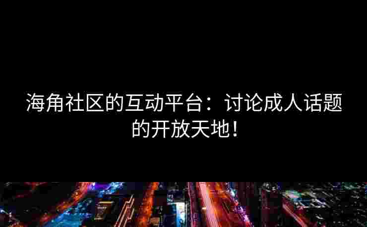 海角社区的互动平台：讨论成人话题的开放天地！