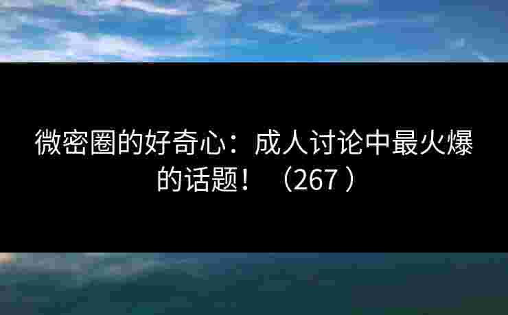 微密圈的好奇心：成人讨论中最火爆的话题！（267 ）