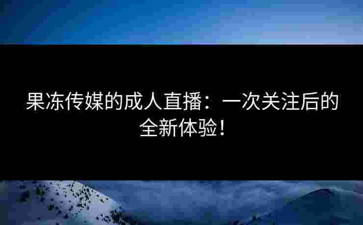 果冻传媒的成人直播：一次关注后的全新体验！