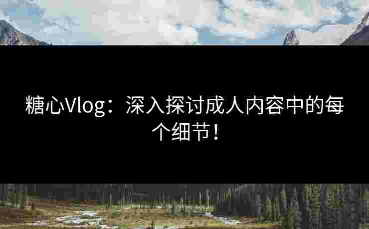 糖心Vlog：深入探讨成人内容中的每个细节！