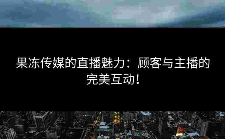 果冻传媒的直播魅力：顾客与主播的完美互动！