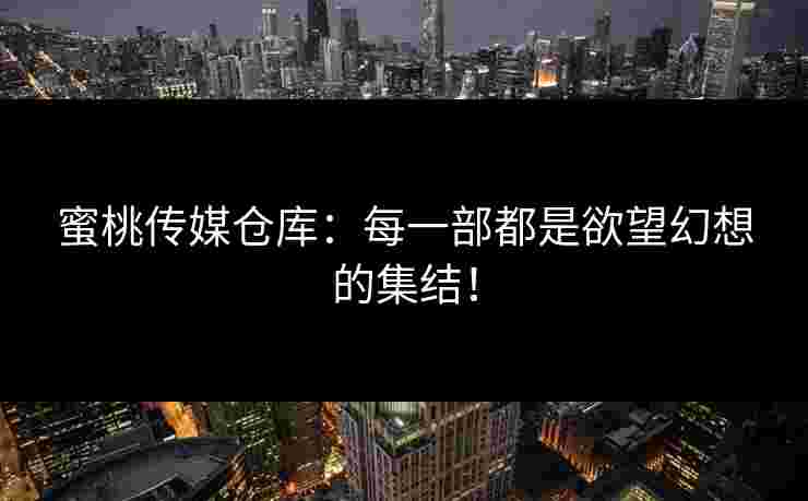 蜜桃传媒仓库：每一部都是欲望幻想的集结！