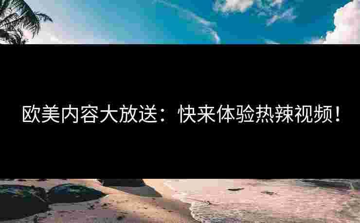 欧美内容大放送：快来体验热辣视频！