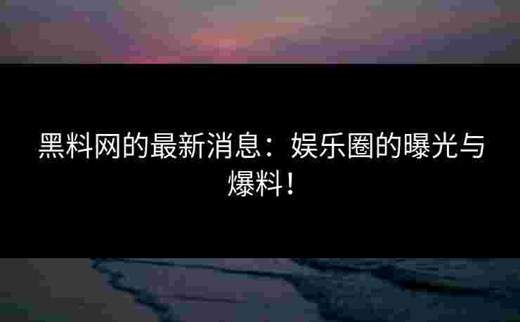 黑料网的最新消息：娱乐圈的曝光与爆料！