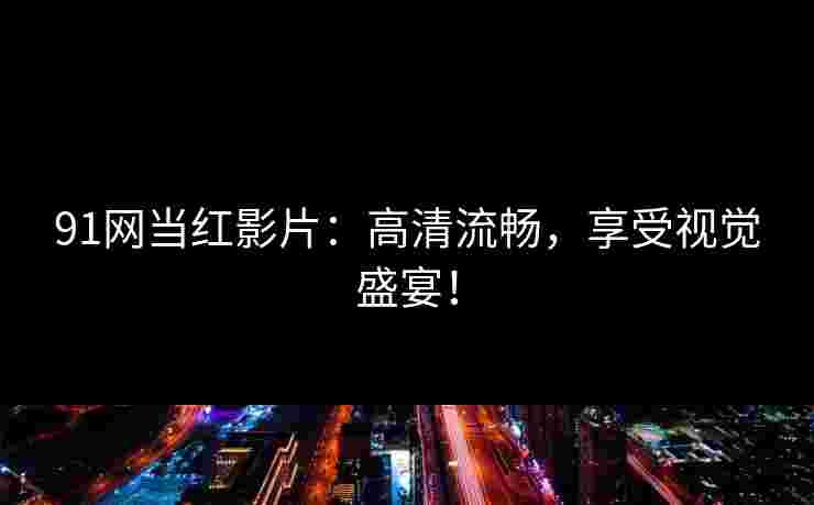 91网当红影片：高清流畅，享受视觉盛宴！