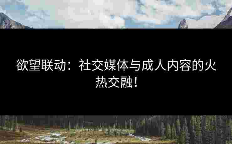 欲望联动：社交媒体与成人内容的火热交融！