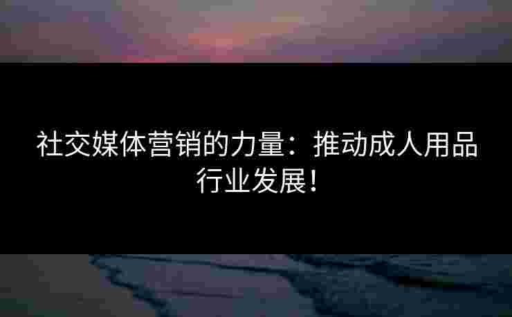 社交媒体营销的力量：推动成人用品行业发展！