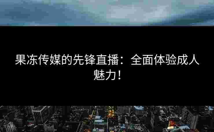果冻传媒的先锋直播：全面体验成人魅力！
