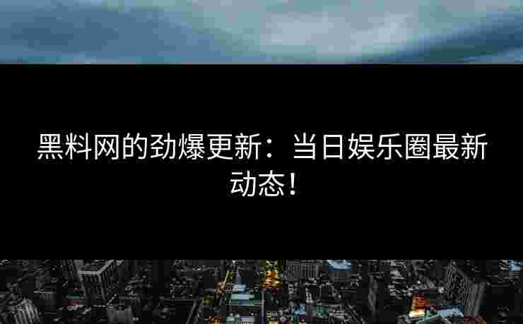 黑料网的劲爆更新：当日娱乐圈最新动态！