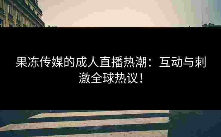 果冻传媒的成人直播热潮：互动与刺激全球热议！