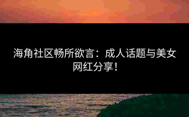 海角社区畅所欲言：成人话题与美女网红分享！
