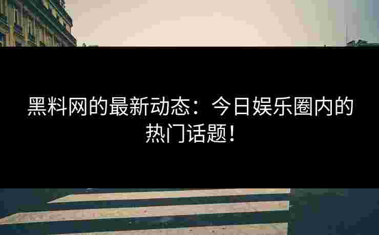 黑料网的最新动态：今日娱乐圈内的热门话题！