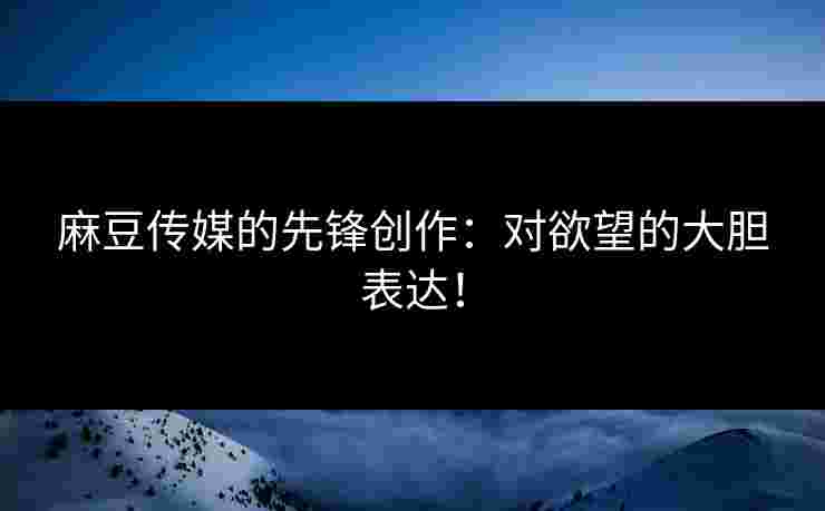 麻豆传媒的先锋创作：对欲望的大胆表达！