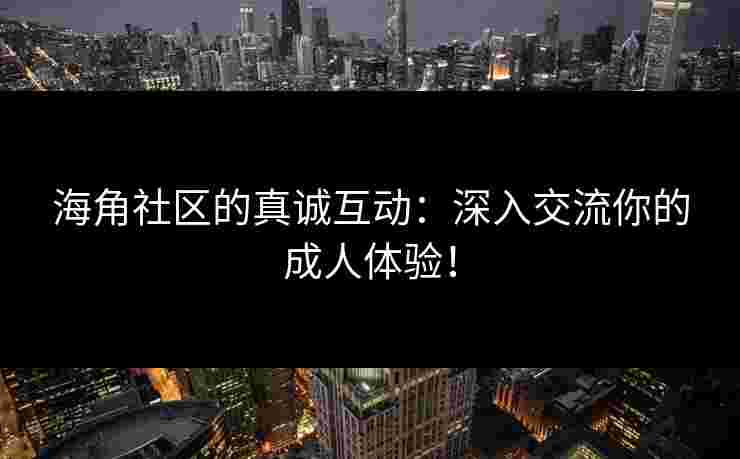 海角社区的真诚互动：深入交流你的成人体验！