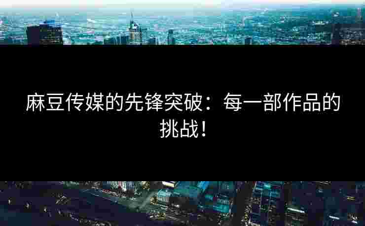 麻豆传媒的先锋突破：每一部作品的挑战！