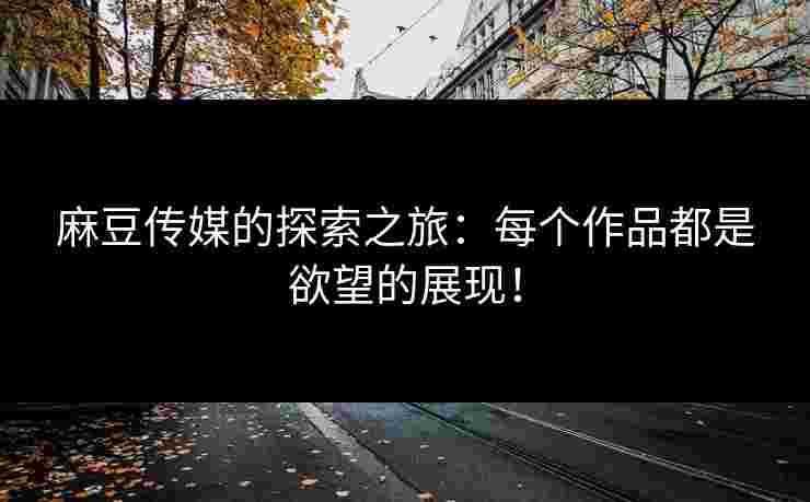 麻豆传媒的探索之旅：每个作品都是欲望的展现！