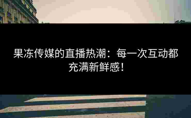 果冻传媒的直播热潮：每一次互动都充满新鲜感！