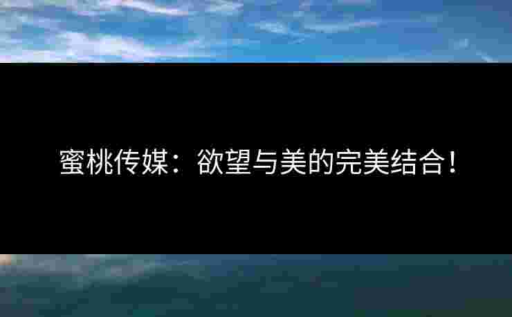 蜜桃传媒：欲望与美的完美结合！