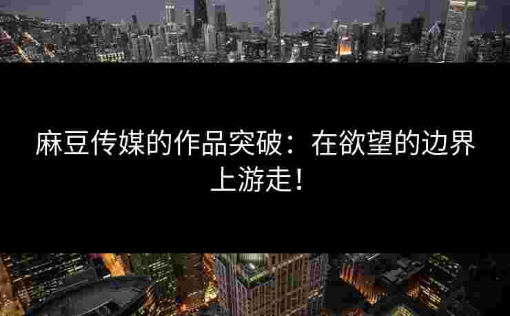 麻豆传媒的作品突破：在欲望的边界上游走！