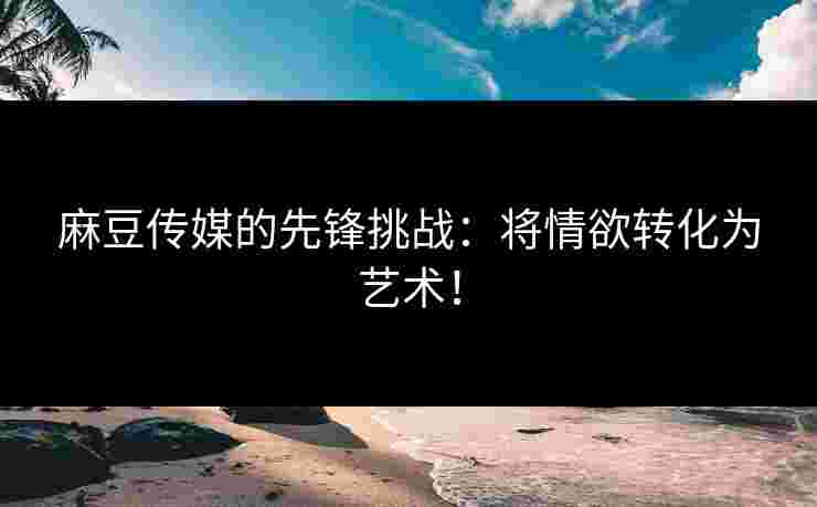 麻豆传媒的先锋挑战：将情欲转化为艺术！