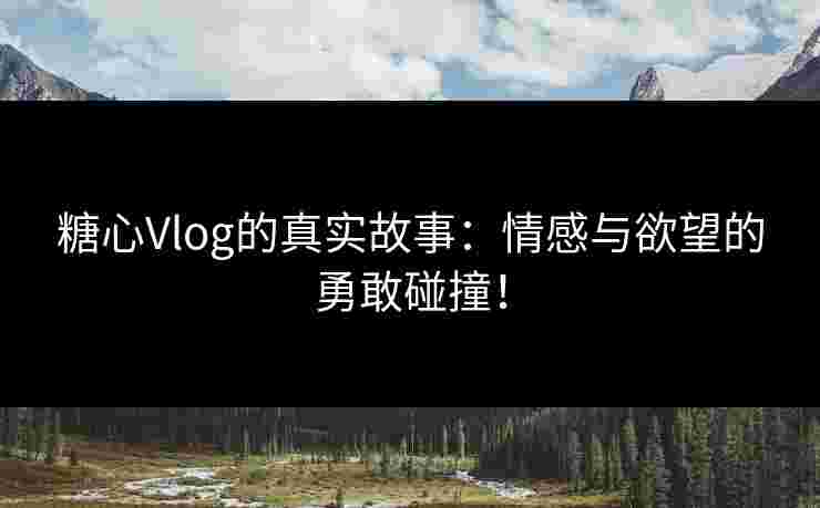 糖心Vlog的真实故事：情感与欲望的勇敢碰撞！