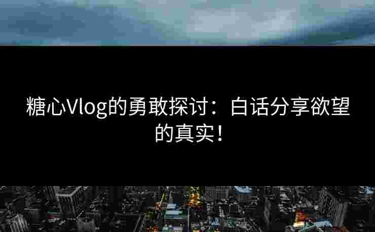 糖心Vlog的勇敢探讨：白话分享欲望的真实！