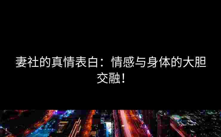 妻社的真情表白：情感与身体的大胆交融！