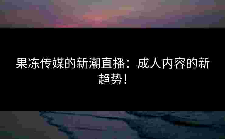 果冻传媒的新潮直播：成人内容的新趋势！