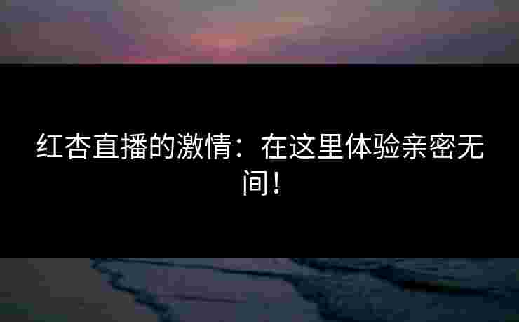 红杏直播的激情：在这里体验亲密无间！