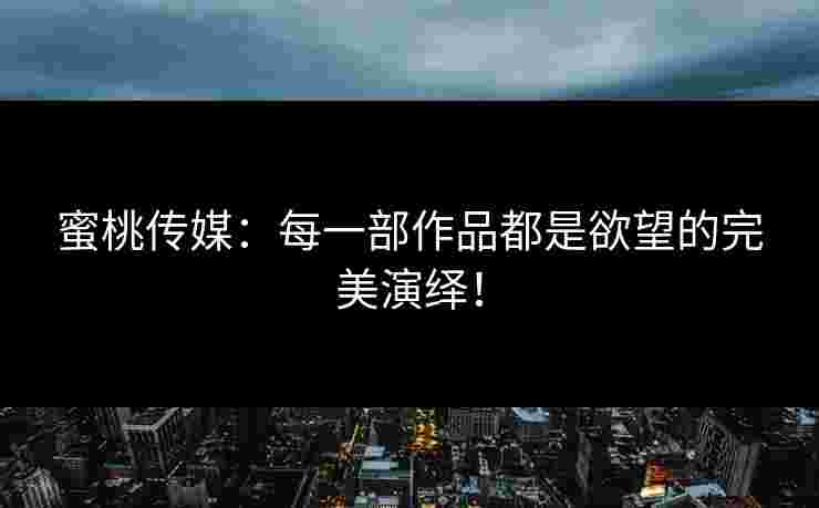 蜜桃传媒：每一部作品都是欲望的完美演绎！
