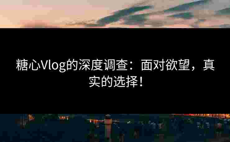 糖心Vlog的深度调查：面对欲望，真实的选择！