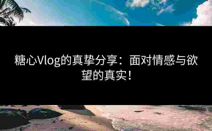糖心Vlog的真挚分享：面对情感与欲望的真实！