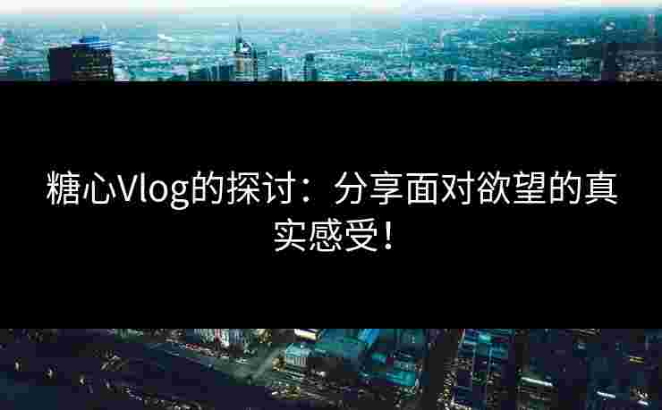糖心Vlog的探讨：分享面对欲望的真实感受！