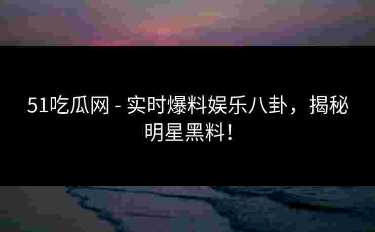 51吃瓜网 - 实时爆料娱乐八卦，揭秘明星黑料！