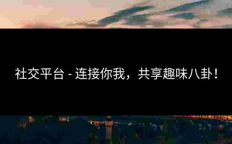 社交平台 - 连接你我，共享趣味八卦！