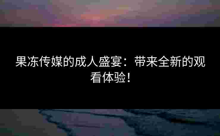 果冻传媒的成人盛宴：带来全新的观看体验！