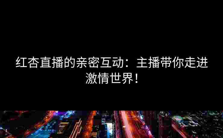 红杏直播的亲密互动:主播带你走进激情世界! 红杏直播的亲密互动:主播带你走进激情世界!