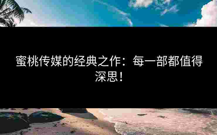 蜜桃传媒的经典之作：每一部都值得深思！