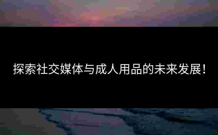 探索社交媒体与成人用品的未来发展！