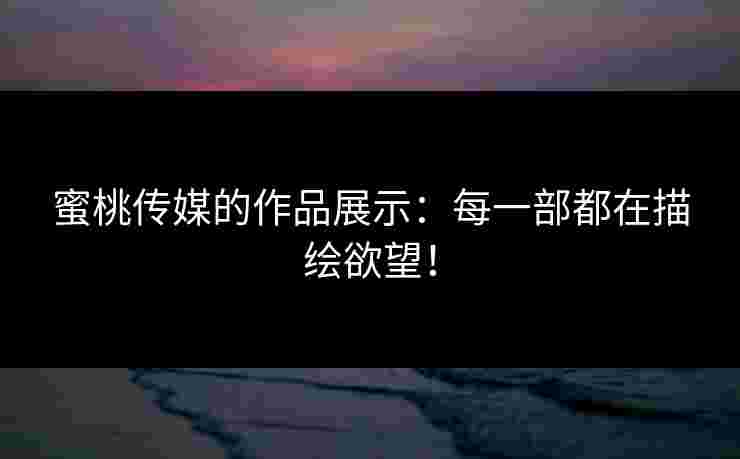 蜜桃传媒的作品展示：每一部都在描绘欲望！