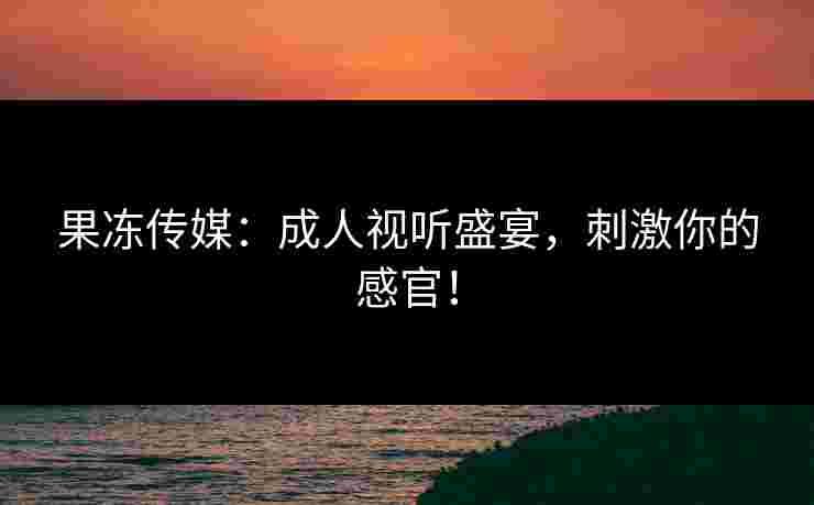 果冻传媒：成人视听盛宴，刺激你的感官！