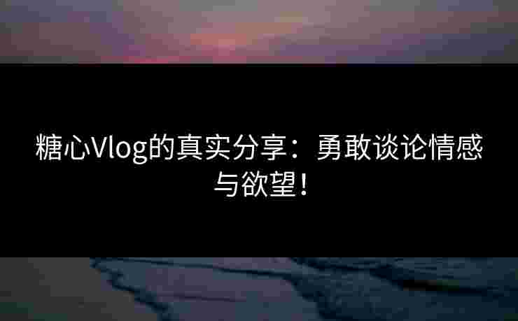 糖心Vlog的真实分享：勇敢谈论情感与欲望！