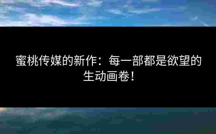蜜桃传媒的新作：每一部都是欲望的生动画卷！