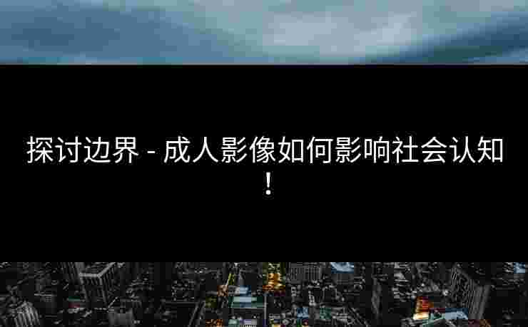 探讨边界 - 成人影像如何影响社会认知！