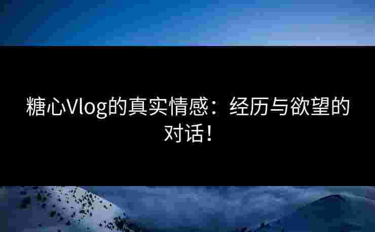 糖心Vlog的真实情感：经历与欲望的对话！
