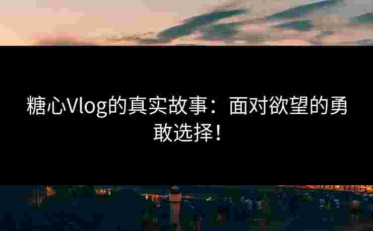 糖心Vlog的真实故事：面对欲望的勇敢选择！