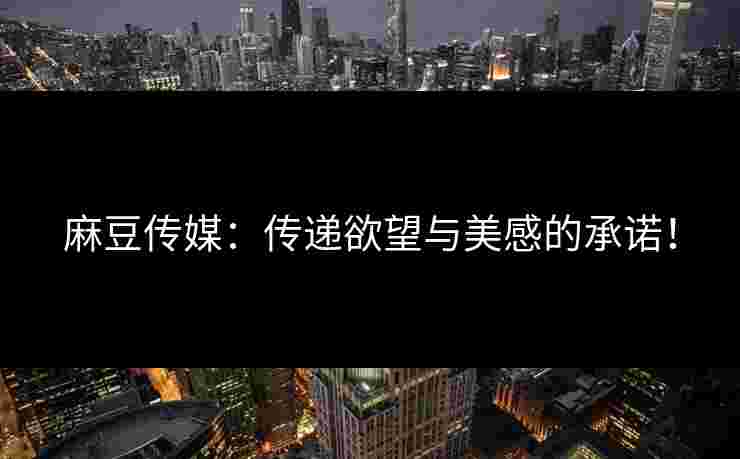 麻豆传媒：传递欲望与美感的承诺！